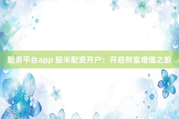 配资平台app 股米配资开户：开启财富增值之旅