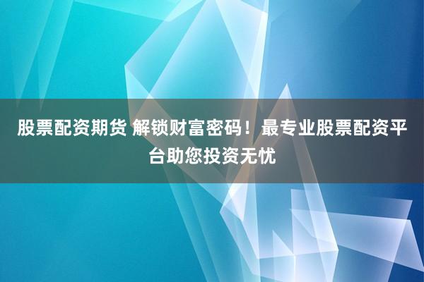 股票配资期货 解锁财富密码！最专业股票配资平台助您投资无忧