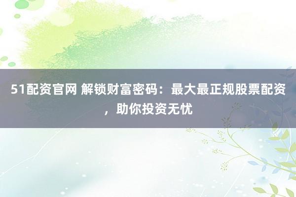 51配资官网 解锁财富密码：最大最正规股票配资，助你投资无忧