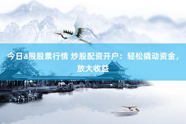今日a股股票行情 炒股配资开户：轻松撬动资金，放大收益