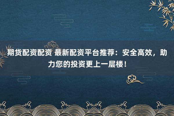 期货配资配资 最新配资平台推荐：安全高效，助力您的投资更上一层楼！