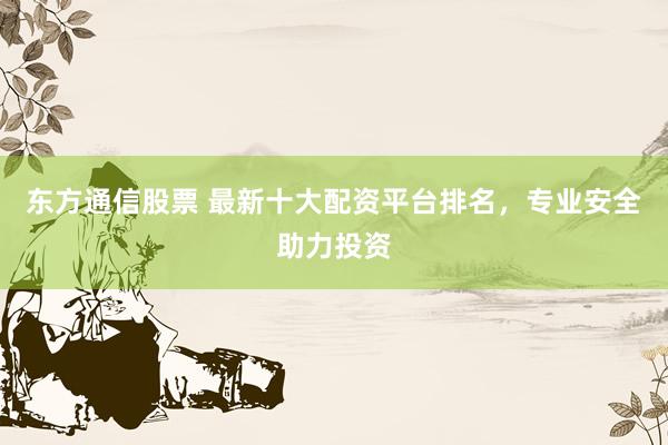 东方通信股票 最新十大配资平台排名，专业安全助力投资