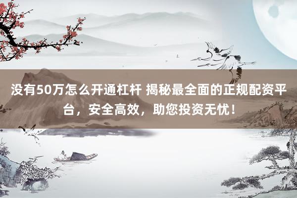 没有50万怎么开通杠杆 揭秘最全面的正规配资平台，安全高效，助您投资无忧！