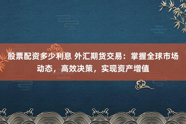 股票配资多少利息 外汇期货交易：掌握全球市场动态，高效决策，实现资产增值