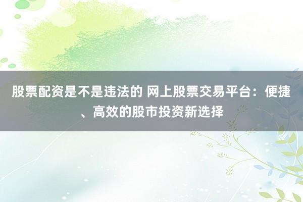 股票配资是不是违法的 网上股票交易平台：便捷、高效的股市投资新选择