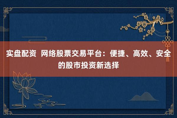 实盘配资  网络股票交易平台：便捷、高效、安全的股市投资新选择
