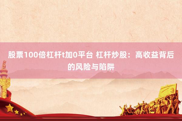 股票100倍杠杆t加0平台 杠杆炒股：高收益背后的风险与陷阱