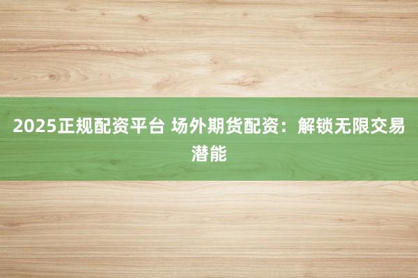 2025正规配资平台 场外期货配资：解锁无限交易潜能