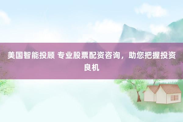 美国智能投顾 专业股票配资咨询，助您把握投资良机