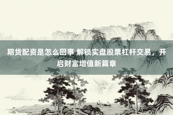 期货配资是怎么回事 解锁实盘股票杠杆交易，开启财富增值新篇章