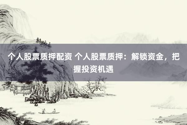 个人股票质押配资 个人股票质押：解锁资金，把握投资机遇