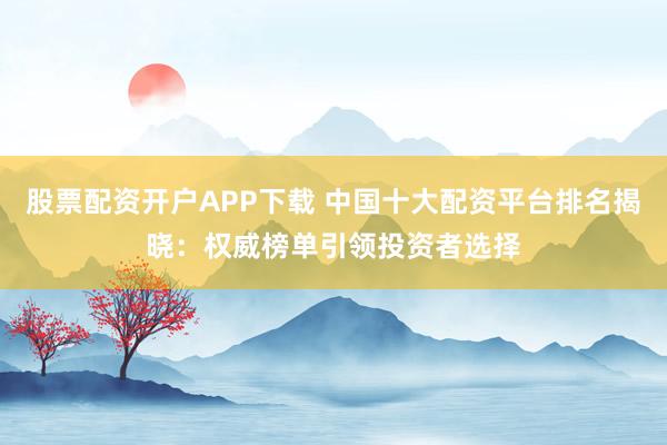 股票配资开户APP下载 中国十大配资平台排名揭晓：权威榜单引领投资者选择