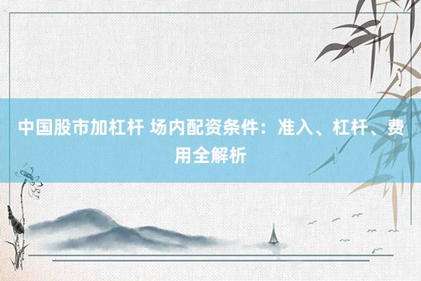 中国股市加杠杆 场内配资条件：准入、杠杆、费用全解析