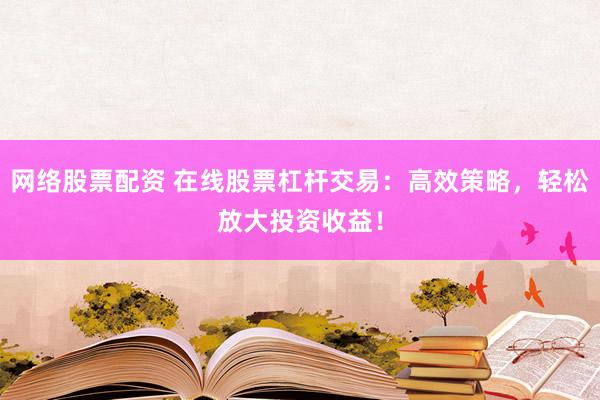 网络股票配资 在线股票杠杆交易：高效策略，轻松放大投资收益！