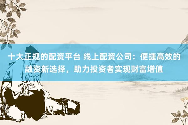 十大正规的配资平台 线上配资公司：便捷高效的融资新选择，助力投资者实现财富增值