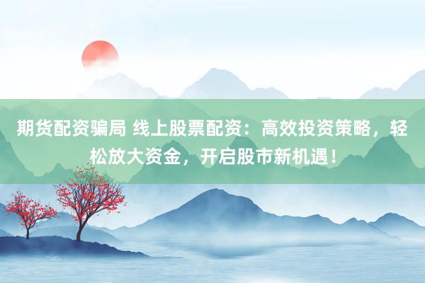 期货配资骗局 线上股票配资：高效投资策略，轻松放大资金，开启股市新机遇！