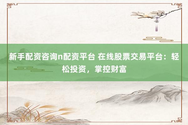 新手配资咨询n配资平台 在线股票交易平台：轻松投资，掌控财富