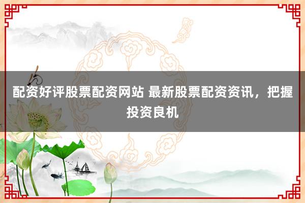 配资好评股票配资网站 最新股票配资资讯，把握投资良机