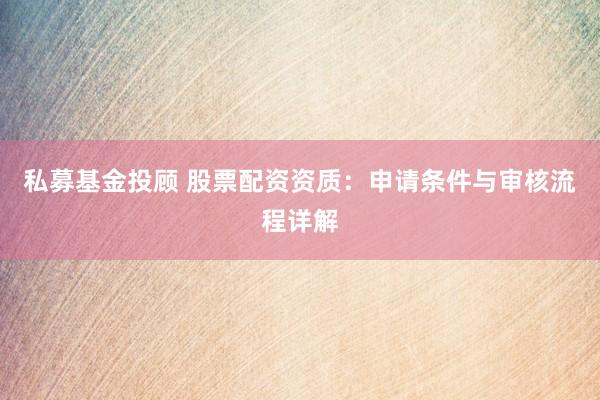 私募基金投顾 股票配资资质：申请条件与审核流程详解