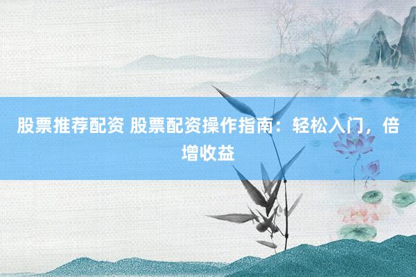 股票推荐配资 股票配资操作指南：轻松入门，倍增收益