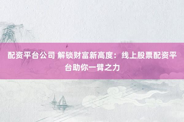 配资平台公司 解锁财富新高度：线上股票配资平台助你一臂之力