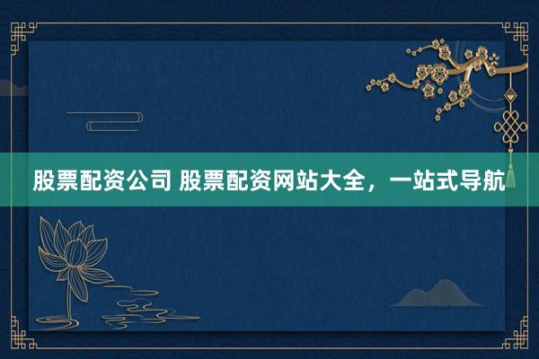 股票配资公司 股票配资网站大全，一站式导航