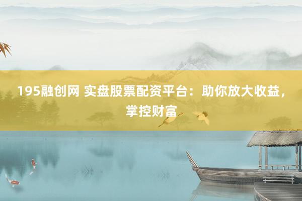 195融创网 实盘股票配资平台：助你放大收益，掌控财富