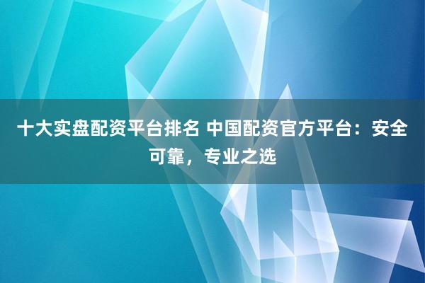 十大实盘配资平台排名 中国配资官方平台：安全可靠，专业之选