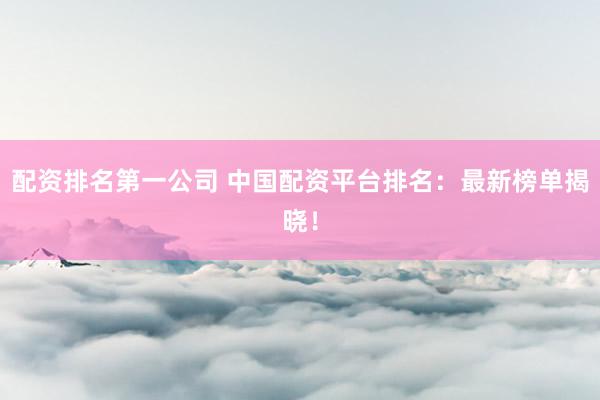 配资排名第一公司 中国配资平台排名：最新榜单揭晓！