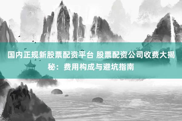 国内正规新股票配资平台 股票配资公司收费大揭秘：费用构成与避坑指南