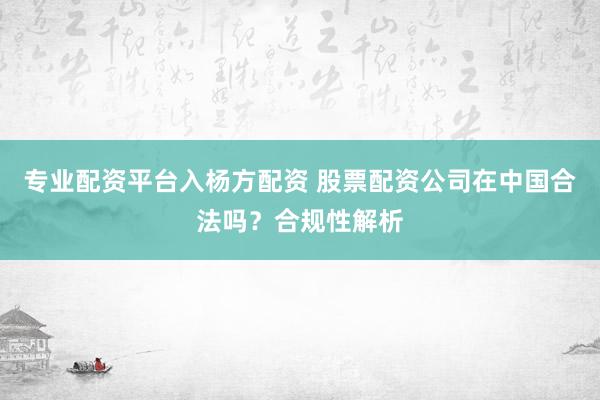 专业配资平台入杨方配资 股票配资公司在中国合法吗？合规性解析