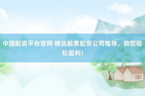中国配资平台官网 精选股票配资公司推荐，助您轻松盈利！