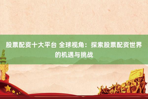 股票配资十大平台 全球视角：探索股票配资世界的机遇与挑战
