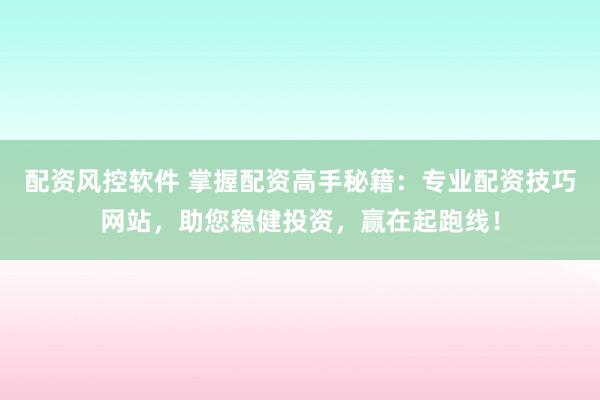 配资风控软件 掌握配资高手秘籍：专业配资技巧网站，助您稳健投资，赢在起跑线！