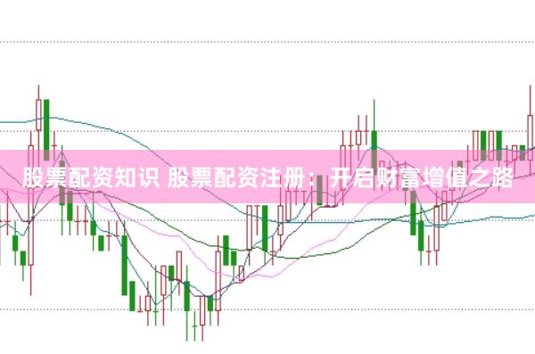 股票配资知识 股票配资注册：开启财富增值之路