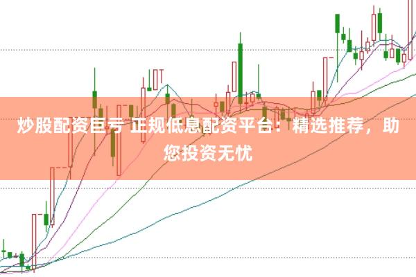 炒股配资巨亏 正规低息配资平台：精选推荐，助您投资无忧