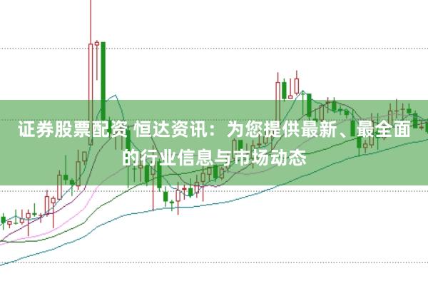 证券股票配资 恒达资讯：为您提供最新、最全面的行业信息与市场动态