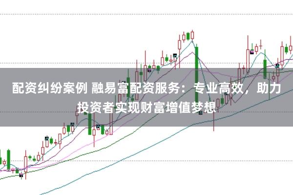 配资纠纷案例 融易富配资服务：专业高效，助力投资者实现财富增值梦想