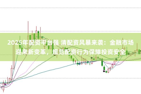 2025年配资平台强 清配资风暴来袭：金融市场迎来新变革，规范配资行为保障投资安全