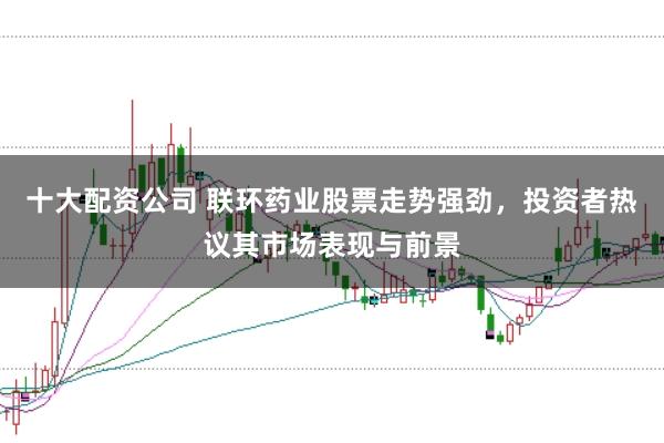 十大配资公司 联环药业股票走势强劲，投资者热议其市场表现与前景