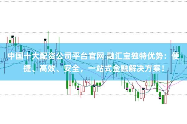 中国十大配资公司平台官网 融汇宝独特优势：便捷、高效、安全，一站式金融解决方案！