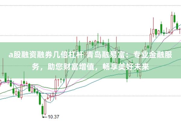 a股融资融券几倍杠杆 青岛融易富：专业金融服务，助您财富增值，畅享美好未来