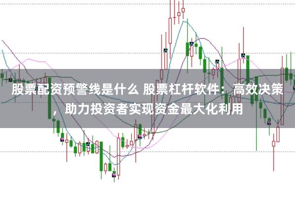 股票配资预警线是什么 股票杠杆软件：高效决策，助力投资者实现资金最大化利用