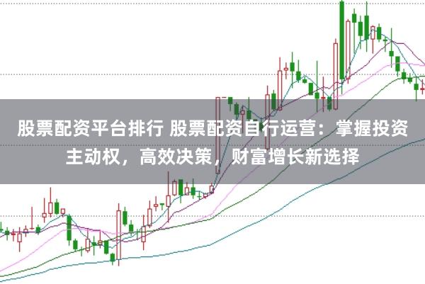 股票配资平台排行 股票配资自行运营：掌握投资主动权，高效决策，财富增长新选择