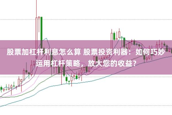 股票加杠杆利息怎么算 股票投资利器：如何巧妙运用杠杆策略，放大您的收益？