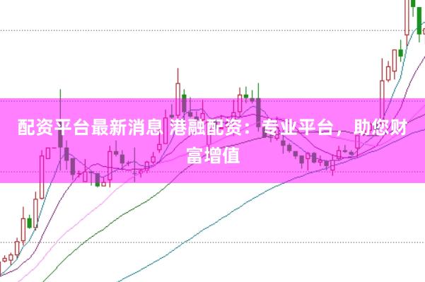 配资平台最新消息 港融配资：专业平台，助您财富增值
