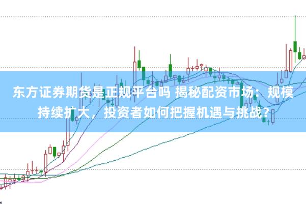 东方证券期货是正规平台吗 揭秘配资市场：规模持续扩大，投资者如何把握机遇与挑战？