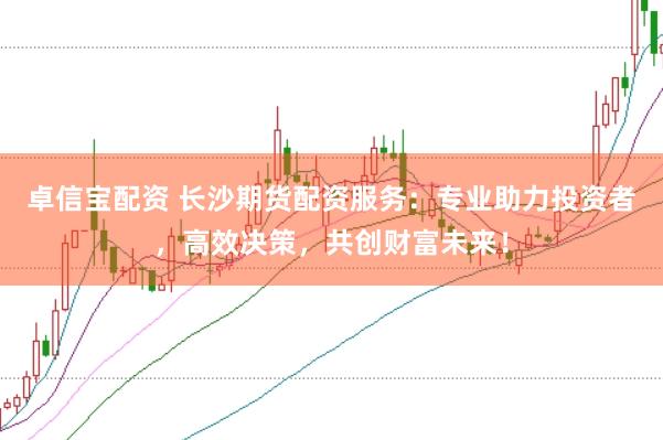 卓信宝配资 长沙期货配资服务：专业助力投资者，高效决策，共创财富未来！