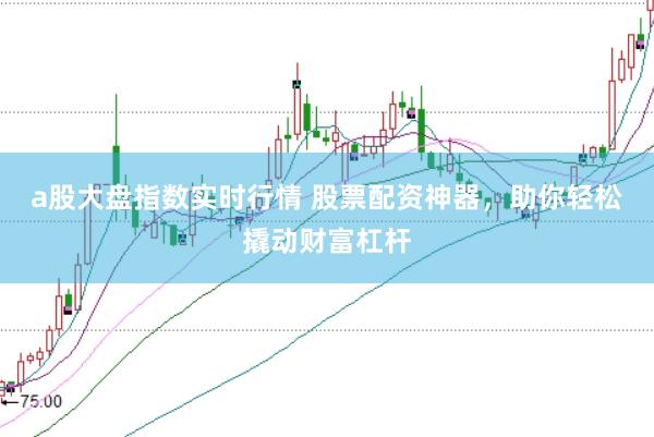 a股大盘指数实时行情 股票配资神器，助你轻松撬动财富杠杆