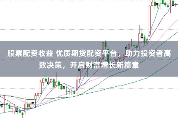 股票配资收益 优质期货配资平台，助力投资者高效决策，开启财富增长新篇章